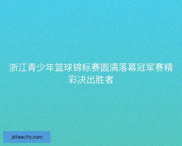 浙江青少年篮球锦标赛圆满落幕冠军赛精彩决出胜者