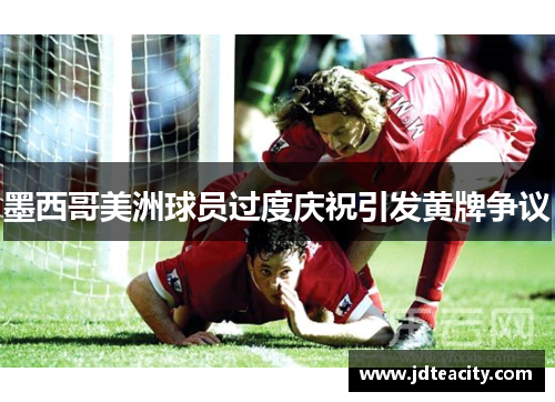 墨西哥美洲球员过度庆祝引发黄牌争议